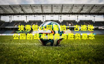 埃弗顿vs阿森纳：古迪逊公园的战术博弈与胜负悬念